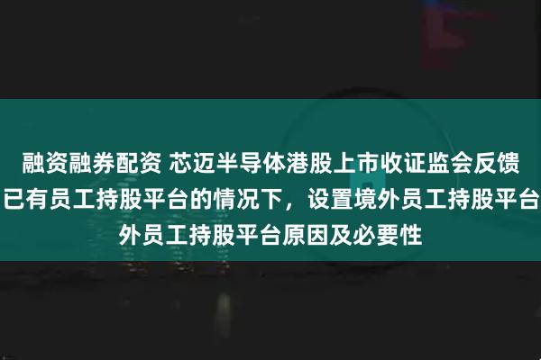 融资融券配资 芯迈半导体港股上市收证监会反馈意见：需说明已有员工持股平台的情况下，设置境外员工持股平台原因及必要性