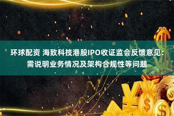 环球配资 海致科技港股IPO收证监会反馈意见：需说明业务情况及架构合规性等问题