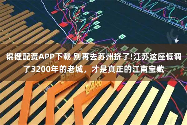 锦锂配资APP下载 别再去苏州挤了!江苏这座低调了3200年的老城，才是真正的江南宝藏