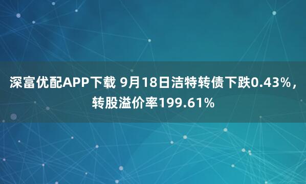 深富优配APP下载 9月18日洁特转债下跌0.43%，转股溢价率199.61%