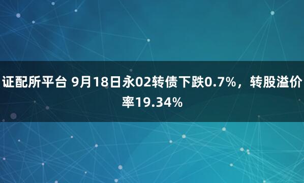证配所平台 9月18日永02转债下跌0.7%，转股溢价率19.34%