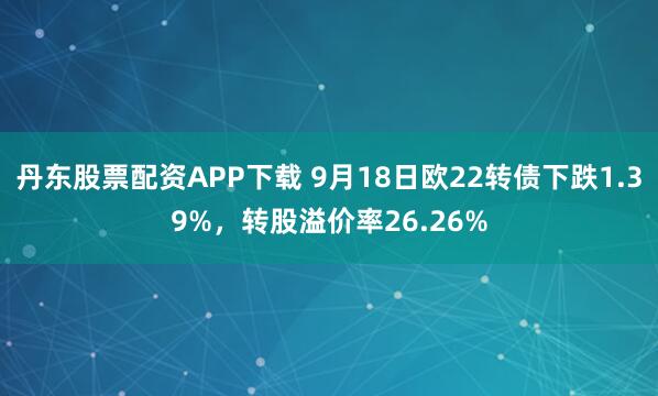 丹东股票配资APP下载 9月18日欧22转债下跌1.39%，转股溢价率26.26%