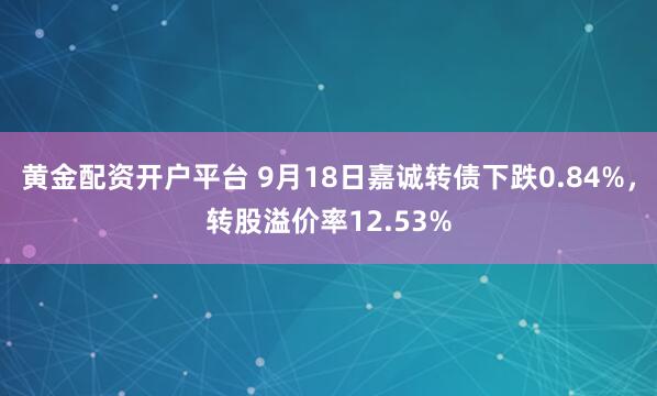 黄金配资开户平台 9月18日嘉诚转债下跌0.84%，转股溢价率12.53%