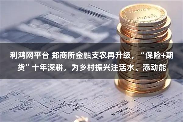 利鸿网平台 郑商所金融支农再升级，“保险+期货”十年深耕，为乡村振兴注活水、添动能
