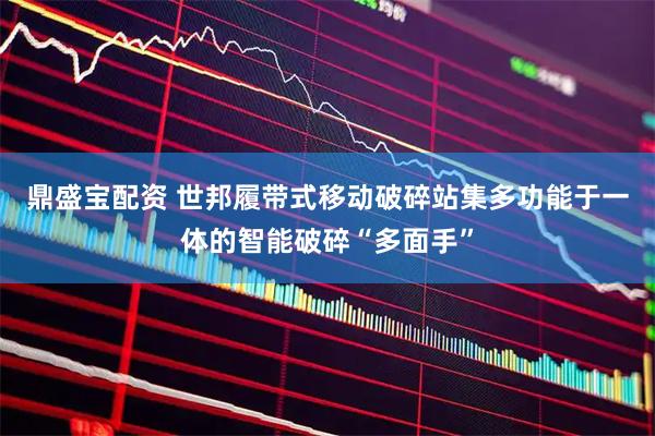 鼎盛宝配资 世邦履带式移动破碎站集多功能于一体的智能破碎“多面手”