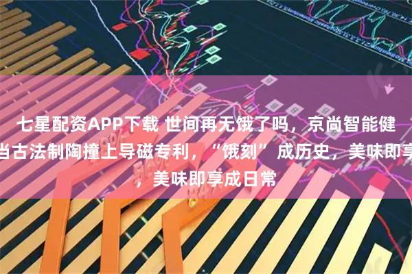 七星配资APP下载 世间再无饿了吗，京尚智能健康煲：当古法制陶撞上导磁专利，“饿刻” 成历史，美味即享成日常