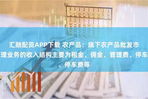 汇融配资APP下载 农产品：旗下农产品批发市场管理业务的收入结构主要为租金、佣金、管理费、停车费等
