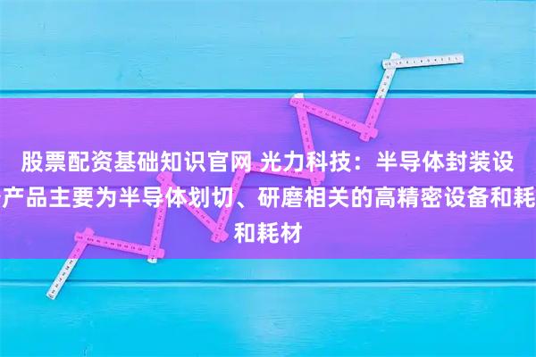 股票配资基础知识官网 光力科技：半导体封装设备产品主要为半导体划切、研磨相关的高精密设备和耗材