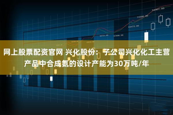 网上股票配资官网 兴化股份：子公司兴化化工主营产品中合成氨的设计产能为30万吨/年
