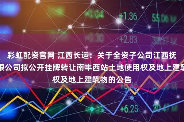彩虹配资官网 江西长运：关于全资子公司江西抚州长运有限公司拟公开挂牌转让南丰西站土地使用权及地上建筑物的公告