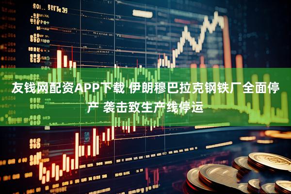 友钱网配资APP下载 伊朗穆巴拉克钢铁厂全面停产 袭击致生产线停运