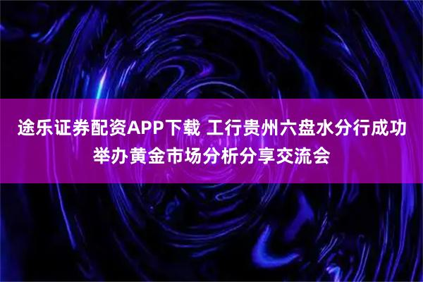途乐证券配资APP下载 工行贵州六盘水分行成功举办黄金市场分析分享交流会