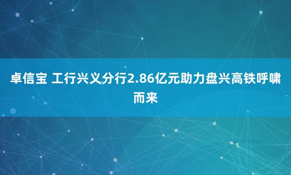 卓信宝 工行兴义分行2.86亿元助力盘兴高铁呼啸而来
