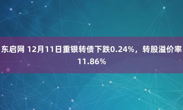 东启网 12月11日重银转债下跌0.24%，转股溢价率11.86%