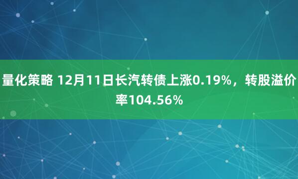 量化策略 12月11日长汽转债上涨0.19%，转股溢价率104.56%