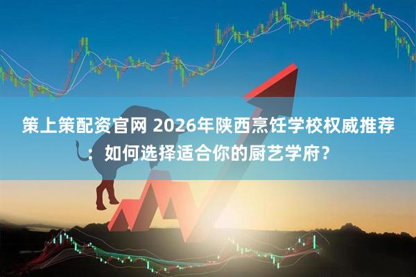 策上策配资官网 2026年陕西烹饪学校权威推荐：如何选择适合你的厨艺学府？