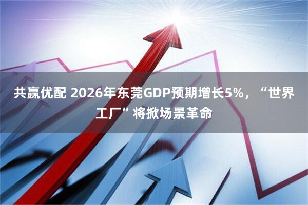 共赢优配 2026年东莞GDP预期增长5%，“世界工厂”将掀场景革命