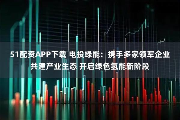 51配资APP下载 电投绿能：携手多家领军企业共建产业生态 开启绿色氢能新阶段