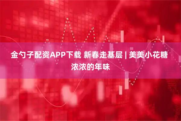 金勺子配资APP下载 新春走基层 | 美美小花糖 浓浓的年味