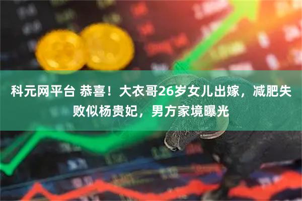 科元网平台 恭喜！大衣哥26岁女儿出嫁，减肥失败似杨贵妃，男方家境曝光