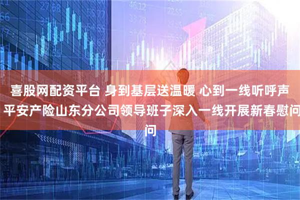喜股网配资平台 身到基层送温暖 心到一线听呼声 平安产险山东分公司领导班子深入一线开展新春慰问