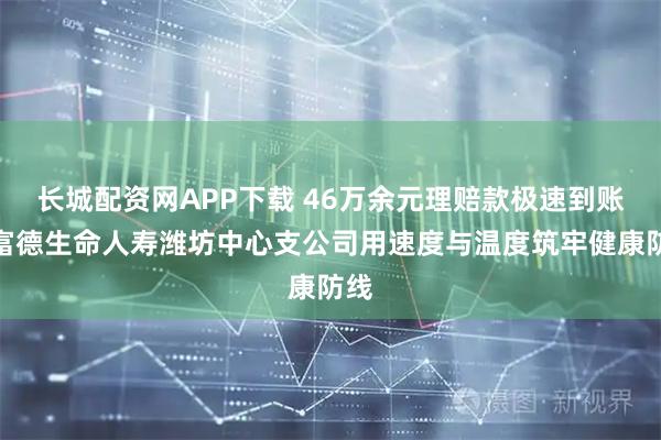 长城配资网APP下载 46万余元理赔款极速到账，富德生命人寿潍坊中心支公司用速度与温度筑牢健康防线