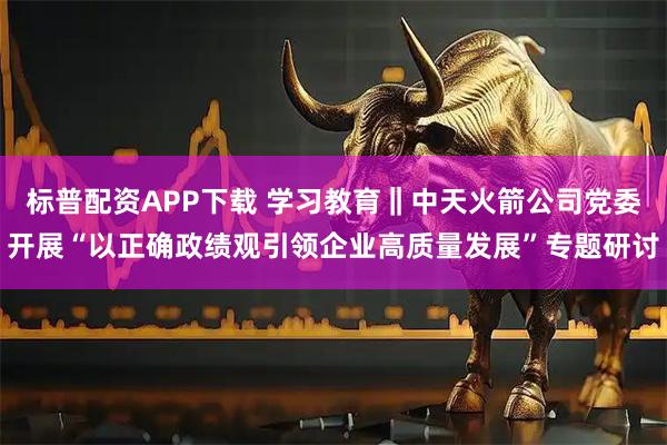 标普配资APP下载 学习教育‖中天火箭公司党委开展“以正确政绩观引领企业高质量发展”专题研讨