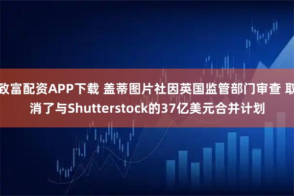 致富配资APP下载 盖蒂图片社因英国监管部门审查 取消了与Shutterstock的37亿美元合并计划