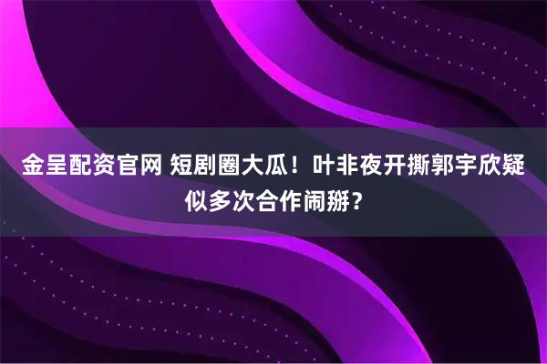 金呈配资官网 短剧圈大瓜！叶非夜开撕郭宇欣疑似多次合作闹掰？