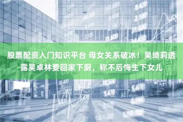 股票配资入门知识平台 母女关系破冰！吴绮莉透露吴卓林要回家下厨，称不后悔生下女儿