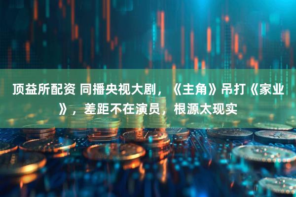 顶益所配资 同播央视大剧，《主角》吊打《家业》，差距不在演员，根源太现实