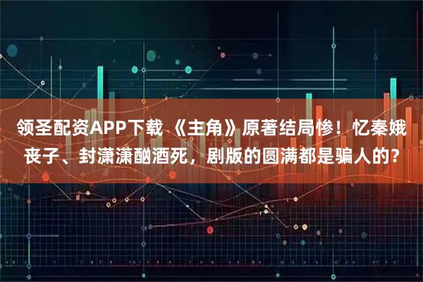 领圣配资APP下载 《主角》原著结局惨！忆秦娥丧子、封潇潇酗酒死，剧版的圆满都是骗人的？