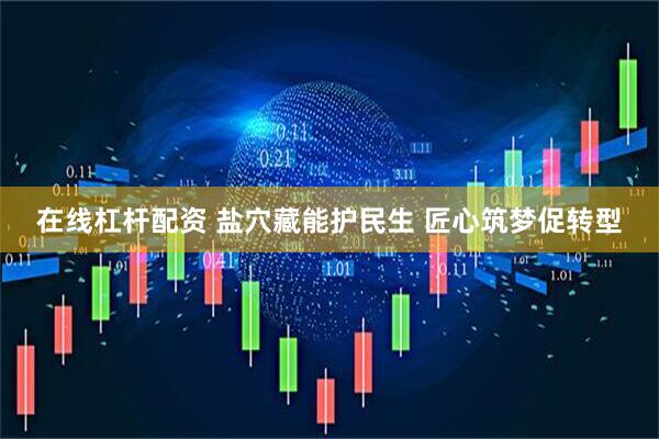 在线杠杆配资 盐穴藏能护民生 匠心筑梦促转型