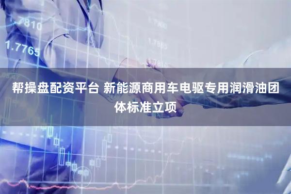 帮操盘配资平台 新能源商用车电驱专用润滑油团体标准立项
